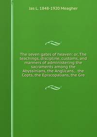 The seven gates of heaven: or, The teachings, discipline, customs, and manners of administering the sacraments among the Abyssinians, the Anglicans, . the Copts, the Episcopalians, the Gre
