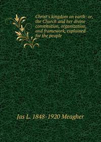 Christ's kingdom on earth: or, the Church and her divine constitution, organization, and framework, explained for the people