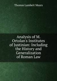 Analysis of M. Ortolan's Institutes of Justinian: Including the History and Generalization of Roman Law
