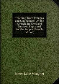 Teaching Truth by Signs and Ceremonies; Or, the Church, Its Rites and Services, Explained for the People (French Edition)