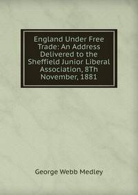 England Under Free Trade: An Address Delivered to the Sheffield Junior Liberal Association, 8Th November, 1881
