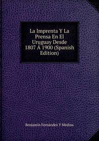 La Imprenta Y La Prensa En El Uruguay Desde 1807 ? 1900 (Spanish Edition)