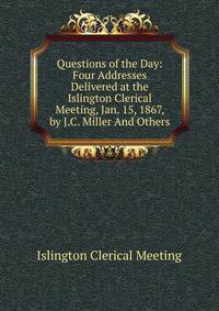 Questions of the Day: Four Addresses Delivered at the Islington Clerical Meeting, Jan. 15, 1867, by J.C. Miller And Others.
