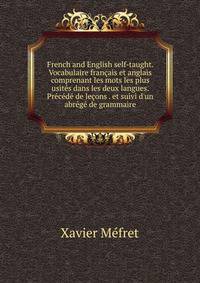 French and English self-taught. Vocabulaire fran?ais et anglais comprenant les mots les plus usit?s dans les deux langues. Pr?c?d? de le?ons . et suivi d'un abr?g? de grammaire