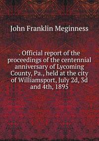 . Official report of the proceedings of the centennial anniversary of Lycoming County, Pa., held at the city of Williamsport, July 2d, 3d and 4th, 1895