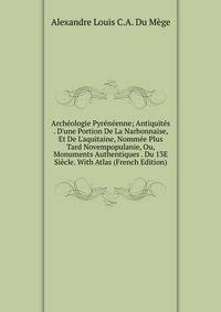 Arch?ologie Pyr?n?enne; Antiquit?s . D'une Portion De La Narbonnaise, Et De L'aquitaine, Nomm?e Plus Tard Novempopulanie, Ou, Monuments Authentiques . Du 13E Si?cle. With Atlas (French Edition)