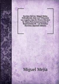 Escritos Del Lic. Miguel Mejia: Defendiendo Ante Los Tribunales Los Legados Que En Dinero Efectivo Se Dejan Para Construcciones O Reparaciones De . Las Extranas Doctrina (Spanish Edition)
