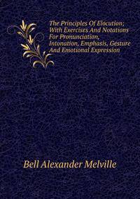 The Principles Of Elocution; With Exercises And Notations For Pronunciation, Intonation, Emphasis, Gesture And Emotional Expression