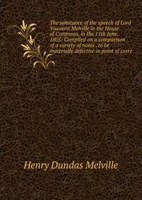 The substance of the speech of Lord Viscount Melville in the House of Commons, in the 11th June, 1805: Compiled on a comparison of a variety of notes . to be materially defective in point of corre