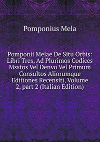 Pomponii Melae De Situ Orbis: Libri Tres, Ad Plurimos Codices Msstos Vel Denvo Vel Primum Consultos Aliorumque Editiones Recensiti, Volume 2, part 2 (Italian Edition)