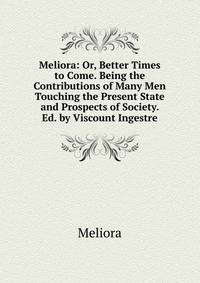 Meliora: Or, Better Times to Come. Being the Contributions of Many Men Touching the Present State and Prospects of Society. Ed. by Viscount Ingestre