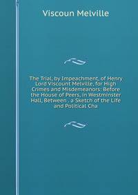 The Trial, by Impeachment, of Henry Lord Viscount Melville, for High Crimes and Misdemeanors: Before the House of Peers, in Westminster Hall, Between . a Sketch of the Life and Political Cha
