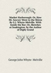 Market Harborough: Or, How Mr. Sawyer Went to the Shires By G.J. Whyte-Melville. With Inside the Bar; Or, Sketches at Soakington, by the Author of Digby Grand