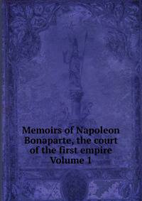 Memoirs of Napoleon Bonaparte, the court of the first empire Volume 1