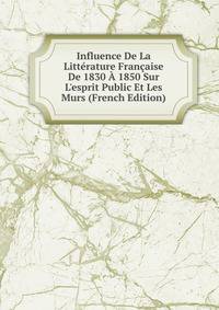 Influence De La Litt?rature Fran?aise De 1830 ? 1850 Sur L'esprit Public Et Les Murs (French Edition)