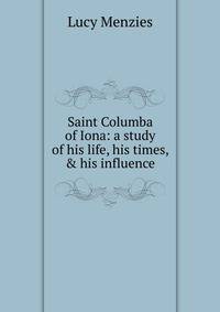 Saint Columba of Iona: a study of his life, his times, &amp; his influence