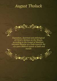 Exposition, doctrinal and philological of Christ's Sermon on the Mount, according to the Gospel of Matthew: intended likewise as a help towards the . of a pure Biblical system of faith and morals
