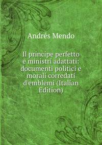 Il principe perfetto e ministri adattati: documenti politici e morali corredati d'emblemi (Italian Edition)
