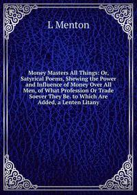 Money Masters All Things: Or, Satyrical Poems, Shewing the Power and Influence of Money Over All Men, of What Profession Or Trade Soever They Be. to Which Are Added, a Lenten Litany