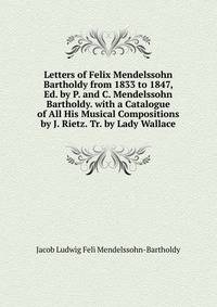 Letters of Felix Mendelssohn Bartholdy from 1833 to 1847, Ed. by P. and C. Mendelssohn Bartholdy. with a Catalogue of All His Musical Compositions by J. Rietz. Tr. by Lady Wallace