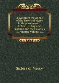 Leaves from the Annals of the Sisters of Mercy in three volumes: I. Ireland. II. England, Scotland and the Colonies. III. America Volume v. 3