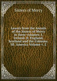 Leaves from the Annals of the Sisters of Mercy in three volumes: I. Ireland. II. England, Scotland and the Colonies. III. America Volume v. 2