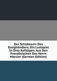 Der Schubkarrn Des Essighandlers; Ein Lustspiel In Drey Aufzugen. Aus Den Franzosischen Des Herrn Mercier (German Edition)