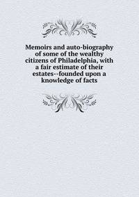Memoirs and auto-biography of some of the wealthy citizens of Philadelphia, with a fair estimate of their estates--founded upon a knowledge of facts