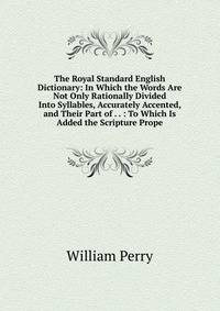 The Royal Standard English Dictionary: In Which the Words Are Not Only Rationally Divided Into Syllables, Accurately Accented, and Their Part of . . : To Which Is Added the Scripture Prope