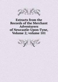 Extracts from the Records of the Merchant Adventurers of Newcastle-Upon-Tyne, Volume 2; volume 101