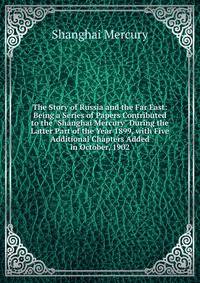 The Story of Russia and the Far East: Being a Series of Papers Contributed to the "Shanghai Mercury" During the Latter Part of the Year 1899, with Five Additional Chapters Added in October, 1902