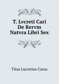 T. Lvcreti Cari De Rervm Natvra Libri Sex