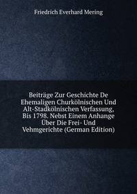 Beitrage Zur Geschichte De Ehemaligen Churkolnischen Und Alt-Stadkolnischen Verfassung, Bis 1798. Nebst Einem Anhange Uber Die Frei- Und Vehmgerichte (German Edition)