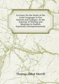An Essay On the Study of the Latin Language in Our Schools and Colleges: At the Expense of Writing and Speaking in English, Especially Extemporaneously