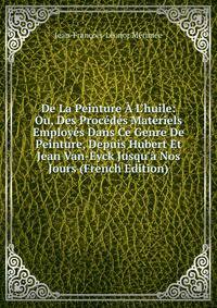 De La Peinture ? L'huile: Ou, Des Proc?d?s Mat?riels Employ?s Dans Ce Genre De Peinture, Depuis Hubert Et Jean Van-Eyck Jusqu'? Nos Jours (French Edition)