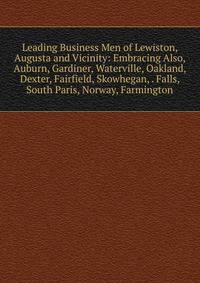 Leading Business Men of Lewiston, Augusta and Vicinity: Embracing Also, Auburn, Gardiner, Waterville, Oakland, Dexter, Fairfield, Skowhegan, . Falls, South Paris, Norway, Farmington