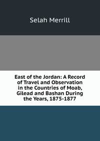 East of the Jordan: A Record of Travel and Observation in the Countries of Moab, Gilead and Bashan During the Years, 1875-1877