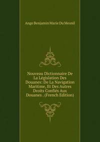 Nouveau Dictionnaire De La Legislation Des Douanes: De La Navigation Maritime, Et Des Autres Droits Confies Aux Douanes . (French Edition)
