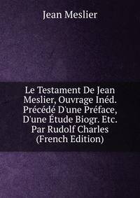 Le Testament De Jean Meslier, Ouvrage In?d. Pr?c?d? D'une Pr?face, D'une ?tude Biogr. Etc. Par Rudolf Charles (French Edition)