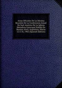 Actas Oficiales De La Decima Reunion De La Conferencia Anual De Sud-America De La Iglesia Metodista Episcopal Habida En Buenos Aires, Argentina, Marzo 12 A 18, 1902 (Spanish Edition)