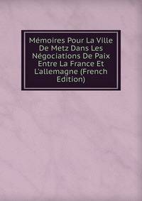 M?moires Pour La Ville De Metz Dans Les N?gociations De Paix Entre La France Et L'allemagne (French Edition)
