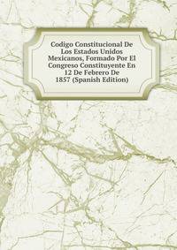 Codigo Constitucional De Los Estados Unidos Mexicanos, Formado Por El Congreso Constituyente En 12 De Febrero De 1857 (Spanish Edition)