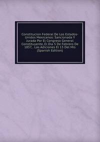 Constitucion Federal De Los Estados-Unidos Mexicanos: Sancionada Y Jurada Por El Congreso General Constituyente, El Dia 5 De Febrero De 1857, . Las Adiciones El 13 Del Mis (Spanish Edition)