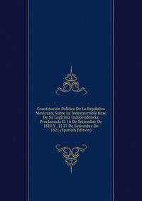 Constitucion Politica De La Republica Mexicana, Sobre La Indestructible Base De Su Legitima Independencia, Proclamada El 16 De Setiembre De 1810 Y . El 27 De Setiembre De 1821 (Spanish Edition)