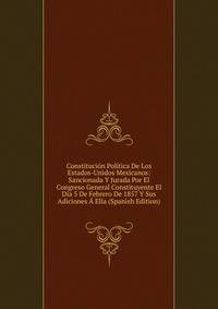 Constitucion Politica De Los Estados-Unidos Mexicanos: Sancionada Y Jurada Por El Congreso General Constituyente El Dia 5 De Febrero De 1857 Y Sus Adiciones A Ella (Spanish Edition)