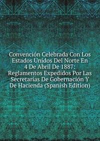 Convencion Celebrada Con Los Estados Unidos Del Norte En 4 De Abril De 1887: Reglamentos Expedidos Por Las Secretarias De Gobernacion Y De Hacienda (Spanish Edition)