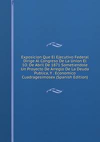 Exposicion Que El Ejecutivo Federal Dirige Al Congreso De La Union El 1O. De Abril De 1871 Sometiendole Un Proyecto De Arreglo De La Deuda Publica, Y . Economico Cuadragesimosex (Spanish Edition)