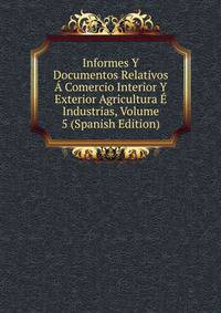 Informes Y Documentos Relativos A Comercio Interior Y Exterior Agricultura E Industrias, Volume 5 (Spanish Edition)