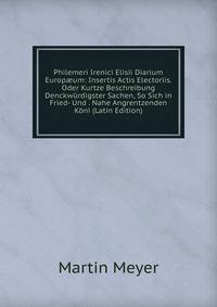 Philemeri Irenici Elisii Diarium Europ?um: Insertis Actis Electoriis. Oder Kurtze Beschreibung Denckwurdigster Sachen, So Sich in Fried- Und . Nahe Angrentzenden Koni (Latin Edition)