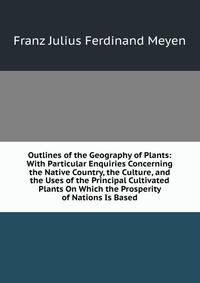 Outlines of the Geography of Plants: With Particular Enquiries Concerning the Native Country, the Culture, and the Uses of the Principal Cultivated Plants On Which the Prosperity of Nations Is Based